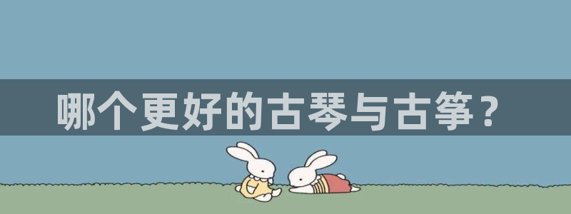 国际凯发k8真人版旗舰厅:哪个更好的古琴与古筝?